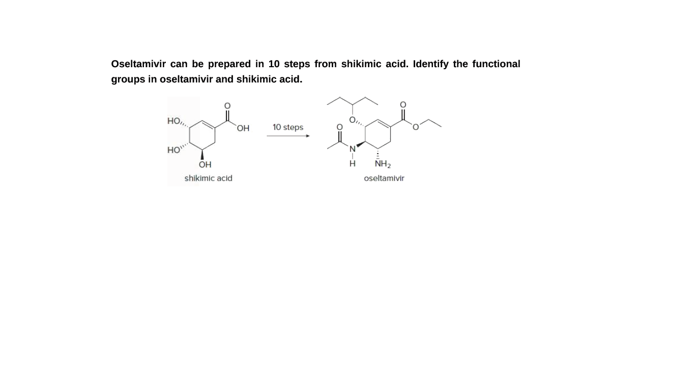 Oseltamivir can be prepared in 10 steps from shikimic acid. Identify the functional
groups in oseltamivir and shikimic acid.
HO,
10 steps
HO""
OH
H
NH2
shikimic acid
oseltamivir
