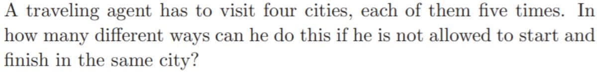 A traveling agent has to visit four cities, each of them five times. In
how many different ways can he do this if he is not allowed to start and
finish in the same city?
