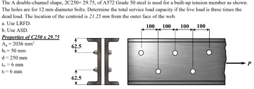 The A double-channel shape, 2C250× 29.75, of A572 Grade 50 steel is used for a built-up tension member as shown.
The holes are for 12 mm diameter bolts. Determine the total service load capacity if the live load is three times the
dead load. The location of the centroid is 21.25 mm from the outer face of the web.
a. Use LRFD.
100 100 .
100
100
b. Use ASD.
Properties of C250 x 29.75
Ag = 2036 mm?
br = 50 mm
62.5
d = 250 mm
tw = 6 mm
tr= 6 mm
62.5
