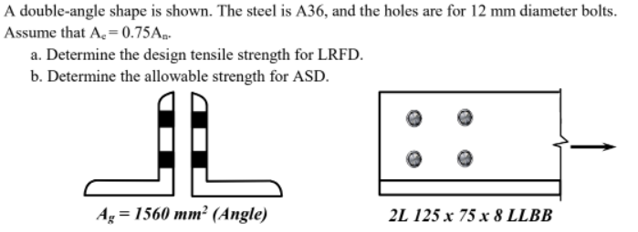 A double-angle shape is shown. The steel is A36, and the holes are for 12 mm diameter bolts.
Assume that A, = 0.75A..
a. Determine the design tensile strength for LRFD.
b. Determine the allowable strength for ASD.
Ag = 1560 mm² (Angle)
2L 125 x 75 x 8 LLBB
