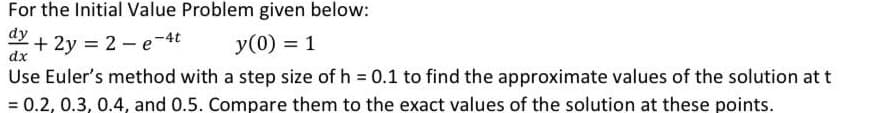 For the Initial Value Problem given below:
dy
+ 2y = 2 – e-4t
dx
y(0) = 1
Use Euler's method with a step size of h 0.1 to find the approximate values of the solution at t
= 0.2, 0.3, 0.4, and 0.5. Compare them to the exact values of the solution at these points.
