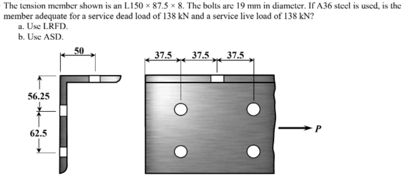 The tension member shown is an L150 × 87.5 × 8. The bolts are 19 mm in diameter. If A36 steel is used, is the
member adequate for a service dead load of 138 kN and a service live load of 138 kN?
a. Use LRFD.
b. Use ASD.
50
37.5
37.5
37.5
56.25
62.5
