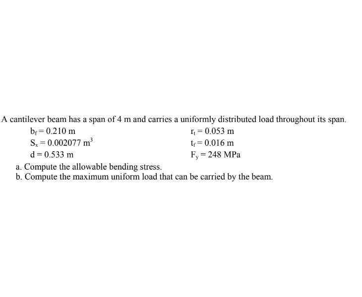 A cantilever beam has a span of 4 m and carries a uniformly distributed load throughout its span.
bf = 0.210 m
r₁ = 0.053 m
Sx=0.002077 m³
t = 0.016 m
d = 0.533 m
Fy = 248 MPa
a. Compute the allowable bending stress.
b. Compute the maximum uniform load that can be carried by the beam.