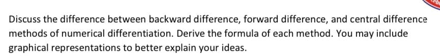 Discuss the difference between backward difference, forward difference, and central difference
methods of numerical differentiation. Derive the formula of each method. You may include
graphical representations to better explain your ideas.
