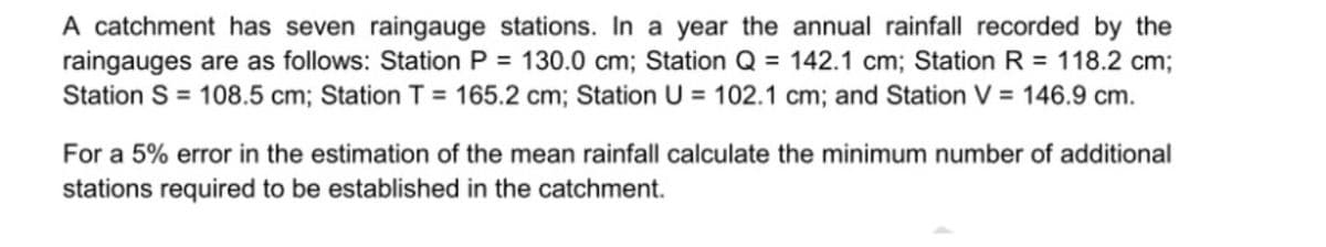 A catchment has seven raingauge stations. In a year the annual rainfall recorded by the
raingauges are as follows: Station P = 130.0 cm; Station Q = 142.1 cm; Station R = 118.2 cm;
Station S = 108.5 cm; Station T = 165.2 cm; Station U = 102.1 cm; and Station V = 146.9 cm.
For a 5% error in the estimation of the mean rainfall calculate the minimum number of additional
stations required to be established in the catchment.
