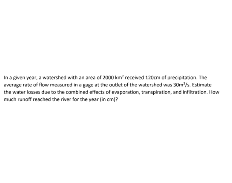 In a given year, a watershed with an area of 2000 km² received 120cm of precipitation. The
average rate of flow measured in a gage at the outlet of the watershed was 30m³/s. Estimate
the water losses due to the combined effects of evaporation, transpiration, and infiltration. How
much runoff reached the river for the year (in cm)?