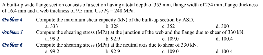 A built-up wide flange section consists of a section having a total depth of 353 mm, flange width of 254 mm, flange thickness
of 16.4 mm and a web thickness of 9.5 mm. Use Fy = 248 MPa.
Problem 4
Problem 5
Problem 6
Compute the maximum shear capacity (kN) of the built-up section by ASD.
a. 333
b. 328
c. 352
d. 300
Compute the shearing stress (MPa) at the junction of the web and the flange due to shear of 330 kN.
a. 99.2
b. 92.9
c. 109.0
d. 100.4
Compute the shearing stress
a. 99.2
(MPa) at the neutral axis due to shear of 330 kN.
b. 92.9
c. 109.0
d. 100.4