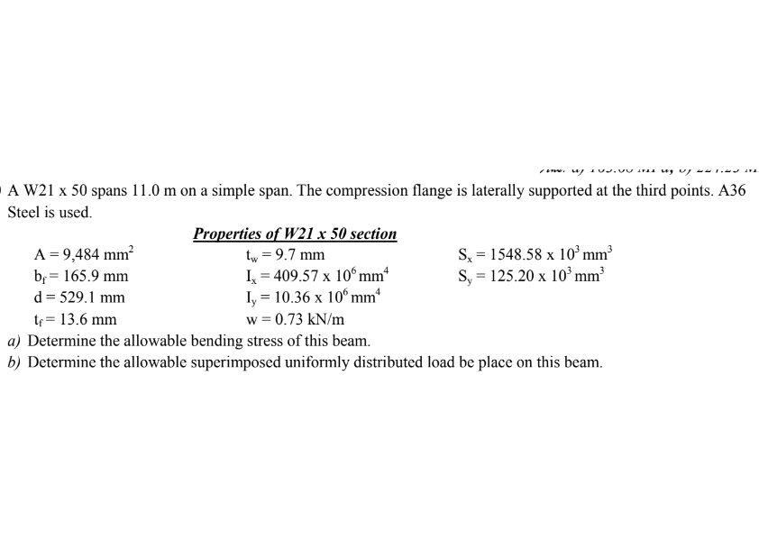 /. u/
es ug up w21E
A W21 x 50 spans 11.0 m on a simple span. The compression flange is laterally supported at the third points. A36
Steel is used.
A = 9,484 mm²
b₁ = 165.9 mm
Properties of W21 x 50 section
tw = 9.7 mm
Ix=409.57 x 10 mm
Iy = 10.36 x 10 mm
Sx = 1548.58 x 10³ mm³
Sy = 125.20 x 10³ mm³
d=529.1 mm
tf = 13.6 mm
w = 0.73 kN/m
a) Determine the allowable bending stress of this beam.
b) Determine the allowable superimposed uniformly distributed load be place on this beam.