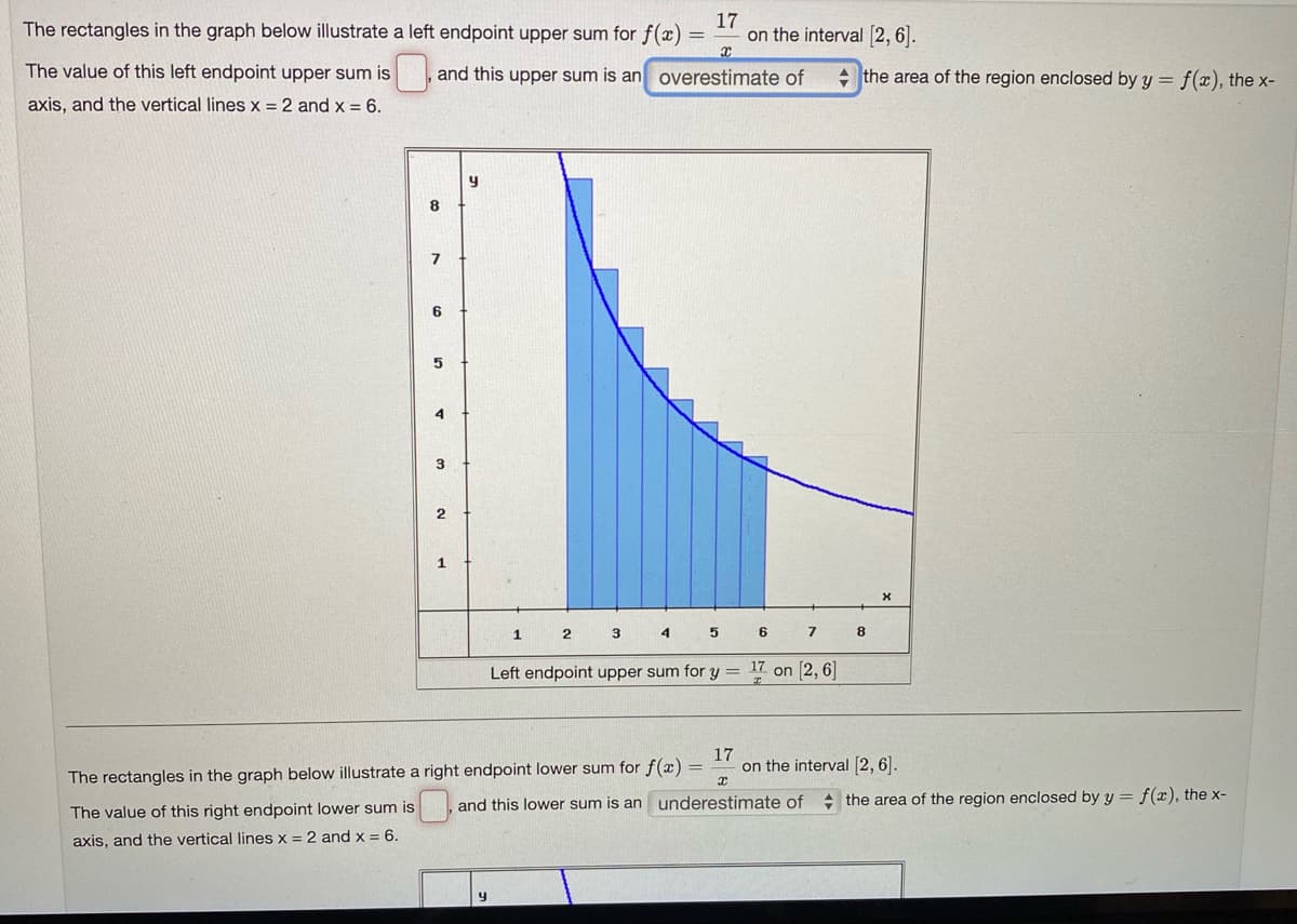 The rectangles in the graph below illustrate a left endpoint upper sum for f(x) =
17
on the interval [2,6|.
The value of this left endpoint upper sum is
and this upper sum is an overestimate of
+ the area of the region enclosed by y = f(x), the x-
axis, and the vertical lines x = 2 and x = 6.
y
3.
2
1
2
3 4
7
Left endpoint upper sum for y = 17 on [2, 6]
17
on the interval [2, 6].
The rectangles in the graph below illustrate a right endpoint lower sum for f(x)
and this lower sum is an underestimate of + the area of the region enclosed by y = f(x), the x-
The value of this right endpoint lower sum is
axis, and the vertical lines x = 2 and x = 6.
