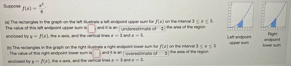 Suppose
x²
f(x) =
8
(a) The rectangles in the graph on the left illustrate a left endpoint upper sum for f(x) on the interval 3 < x < 5.
The value of this left endpoint upper sum is
and it is an underestimate of + the area of the region
1234SSTI
Right
endpoint
enclosed by y = f(x), the x-axis, and the vertical lines x = 3 and x = 5.
Left endpoint
upper sum
(b) The rectangles in the graph on the right illustrate a right endpoint lower sum for f(x) on the interval 3 < x < 5
. The value of this right endpoint lower sum is
lower sum
and it is an overestimate of
the area of the region
enclosed by y = f(x), the x-axis, and the vertical lines x = 3 and a = 5.
