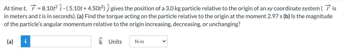 At time t, 7 = 8.10t2 i - ( 5.10t + 4.50t2) j gives the position of a 3.0 kg particle relative to the origin of an xy coordinate system ( 7 is
in meters and t is in seconds). (a) Find the torque acting on the particle relative to the origin at the moment 2.97 s (b) Is the magnitude
of the particle's angular momentum relative to the origin increasing, decreasing, or unchanging?
(a)
i
k Units
N-m
