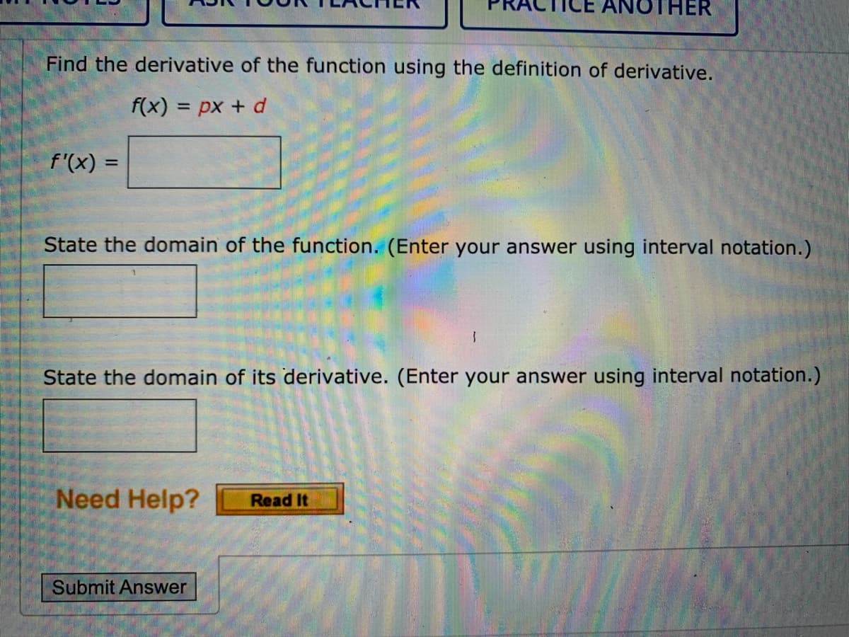 THER
Find the derivative of the function using the definition of derivative.
f(x) = px + d
%3D
f'(x) =
%3D
State the domain of the function. (Enter your answer using interval notation.)
State the domain of its derivative. (Enter your answer using interval notation.)
Need Help?
Read It
Submit Answer
