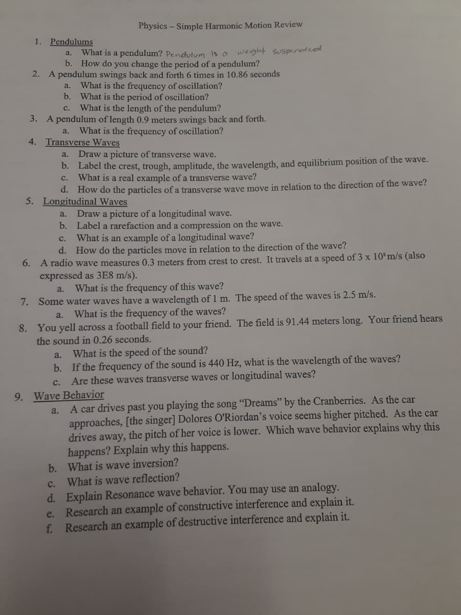 Physics – Simple Harmonic Motion Review
1. Pendulums
What is a pendulum? Pendulvm is a weight suspenoleol
a.
b.
How do you change the period of a pendulum?
2. A pendulum swings back and forth 6 times in 10.86 seconds
a.
What is the frequency of oscillation?
b.
What is the period of oscillation?
What is the length of the pendulum?
с.
3. A pendulum of length 0.9 meters swings back and forth.
a.
What is the frequency of oscillation?
4. Transverse Waves
a.
Draw a picture of transverse wave.
b. Label the crest, trough, amplitude, the wavelength, and equilibrium position of the wave.
What is a real example of a transverse wave?
с.
d. How do the particles of a transverse wave move in relation to the direction of the wave?
5. Longitudinal Waves
Draw a picture of a longitudinal wave.
b. Label a rarefaction and a compression on the wave.
What is an example of a longitudinal wave?
d. How do the particles move in relation to the direction of the wave?
a.
с.
6. A radio wave measures 0.3 meters from crest to crest. It travels at a speed of 3 x 10%m/s (also
expressed as 3E8 m/s).
a.
What is the frequency of this wave?
7. Some water waves have a wavelength of 1 m. The speed of the waves is 2.5 m/s.
a.
What is the frequency of the waves?
8. You yell across a football field to your friend. The field is 91.44 meters long. Your friend hears
the sound in 0.26 seconds.
What is the speed of the sound?
b. If the frequency of the sound is 440 Hz, what is the wavelength of the waves?
Are these waves transverse waves or longitudinal waves?
a.
с.
9. Wave Behavior
A car drives past you playing the song “Dreams" by the Cranberries. As the car
approaches, [the singer] Dolores O'Riordan’s voice seems higher pitched. As the car
drives away, the pitch of her voice is lower. Which wave behavior explains why this
happens? Explain why this happens.
b. What is wave inversion?
What is wave reflection?
a.
d. Explain Resonance wave behavior. You may use an analogy.
e. Research an example of constructive interference and explain it.
f. Research an example of destructive interference and explain it.
с.
