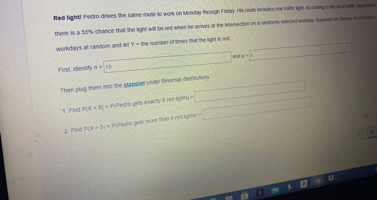 Red light! Pedro drives the same route to work on Monday through Friday. His route includes one traffic light. According to the local traffic department,
there is a 55% chance that the light will be red when he arrives at the intersection on a randomly selected workday. Suppose we choose 10 of Pedro's
workdays at random and let Y = the number of times that the light is red.
First, identify n= 10
and p = 1
Then plug them into the stapplet under Binomial distributions.
1. Find P(X 8) = P(Pedro gets exactly 8 red lights) =
%3D
2. Find P(X 5) = P(Pedro gets more than 5 red lights) =
a 9
