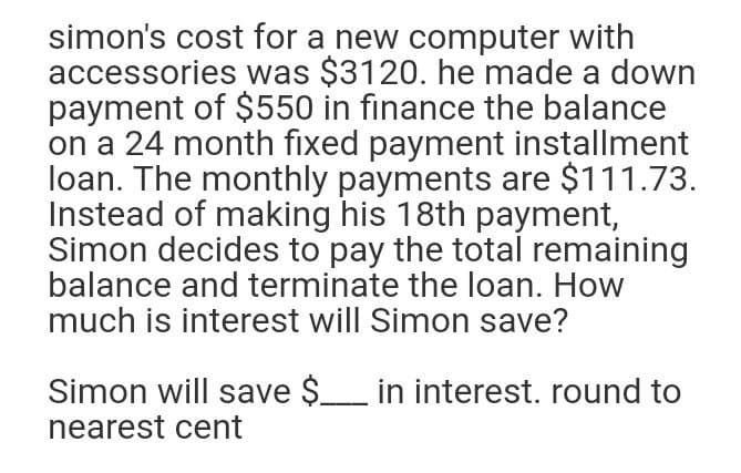 simon's cost for a new computer with
accessories was $3120. he made a down
payment of $550 in finance the balance
on a 24 month fixed payment installment
loan. The monthly payments are $111.73.
Instead of making his 18th payment,
Simon decides to pay the total remaining
balance and terminate the loan. How
much is interest will Simon save?
Simon will save $_ in interest. round to
nearest cent
