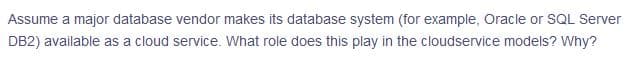 Assume a major database vendor makes its database system (for example, Oracle or SQL Server
DB2) available as a cloud service. What role does this play in the cloudservice models? Why?
