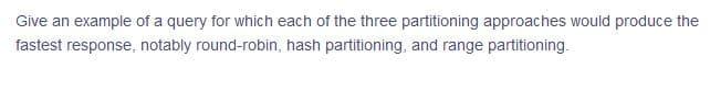 Give an example of a query for which each of the three partitioning approaches would produce the
fastest response, notably round-robin, hash partitioning, and range partitioning.
