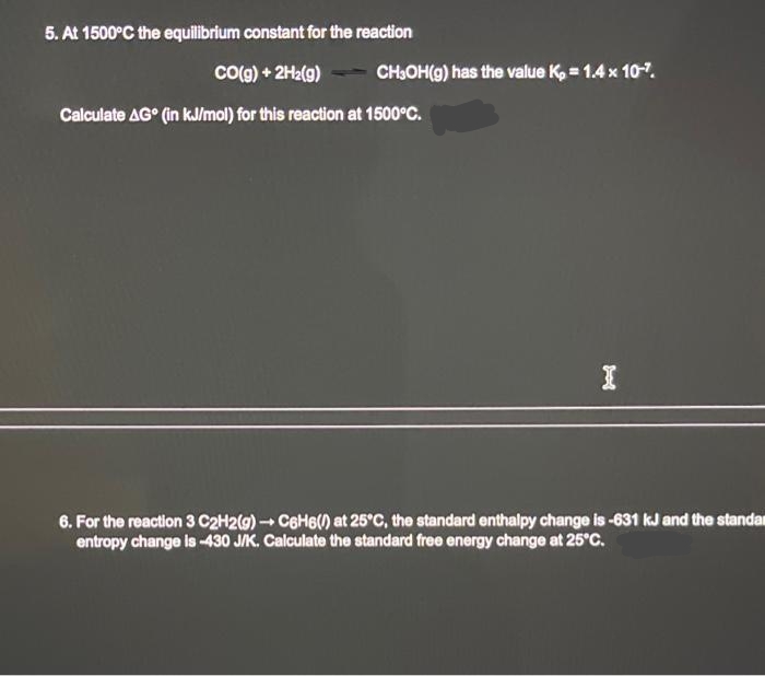 5. At 1500°C the equilibrium constant for the reaction
CO(g) + 2H₂(g)
Calculate AG (in kJ/mol) for this reaction at 1500°C.
CH₂OH(g) has the value K₂= 1.4 x 10-7.
I
6. For the reaction 3 C2H2(g) → C6H6() at 25°C, the standard enthalpy change is -631 kJ and the standar
entropy change is -430 J/K. Calculate the standard free energy change at 25°C.