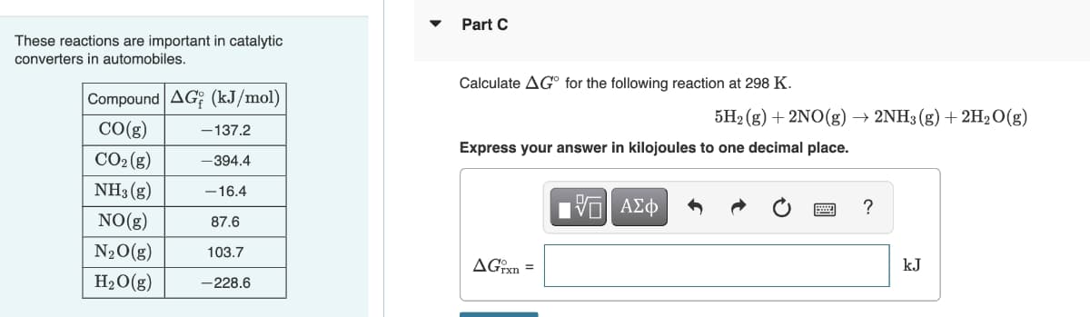 These reactions are important in catalytic
converters in automobiles.
Compound AG (kJ/mol)
CO(g)
CO₂ (g)
NH3(g)
NO(g)
N₂O(g)
H₂O(g)
-137.2
-394.4
-16.4
87.6
103.7
-228.6
Part C
Calculate AGⓇ for the following reaction at 298 K.
Express your answer in kilojoules to one decimal place.
AGrxn=
5H₂(g) + 2NO(g) → 2NH3(g) + 2H₂O(g)
—| ΑΣΦ
?
kJ