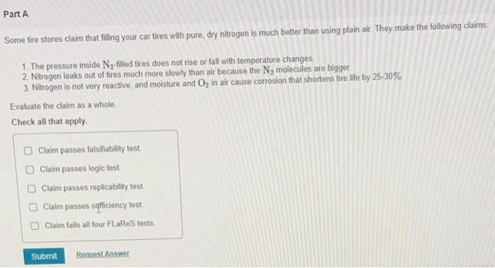 Part A
Some tire stores claim that filling your car tires with pure, dry nitrogen is much better than using plain air. They make the following claims.
1. The pressure inside N₂-filled tires does not rise or fall with temperature changes.
2. Nitrogen leaks out of tires much more slowly than air because the N₂ molecules are bigger.
3. Nitrogen is not very reactive, and moisture and O₂ in air cause corrosion that shortens tire life by 25-30%
Evaluate the claim as a whole.
Check all that apply.
Claim passes falsifiability test.
Claim passes logic test.
Claim passes replicability test.
Claim passes sufficiency test
Claim fails all four FLaReS tests.
Submit
Request Answer