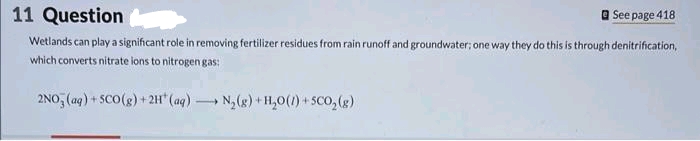 See page 418
11 Question
Wetlands can play a significant role in removing fertilizer residues from rain runoff and groundwater; one way they do this is through denitrification,
which converts nitrate ions to nitrogen gas:
2NO3(aq) + SCO(g) + 2H¹ (aq). 1
N₂(g) + H₂O(1) + SCO₂(g)