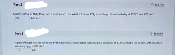 Part 2
Suppose 365 g of NO, flows into a swamp each day. What volume of CO₂ would be produced each day at 17.0°C and 1.00 atm?
429
L of CO₂
Part 3
See Hint
See Hint
Suppose the gas mixture produced by the decomposition reaction is trapped in a container at 17.0°C; what is the density of the mixture
assuming Protal 1.00 atm?
g/L.