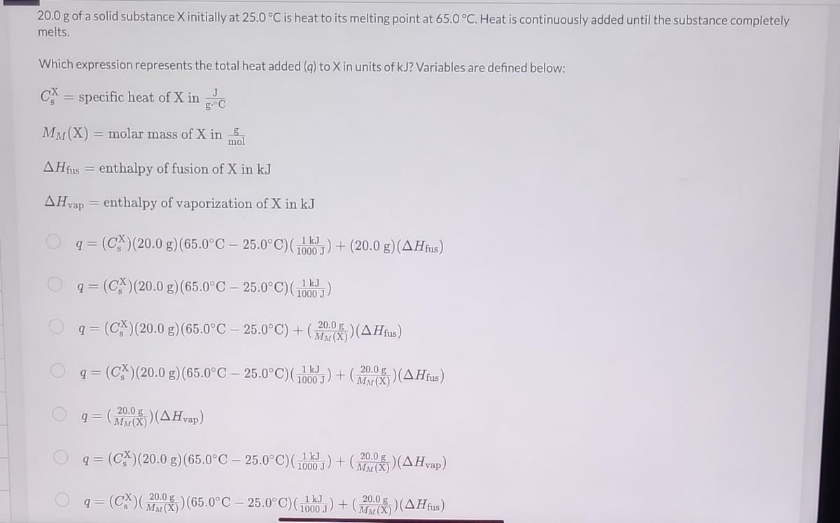 20.0 g of a solid substance X initially at 25.0 °C is heat to its melting point at 65.0 °C. Heat is continuously added until the substance completely
melts.
Which expression represents the total heat added (q) to X in units of kJ? Variables are defined below:
J
CX = specific heat of X in C
MM (X) = molar mass of X in g
mol
AH fus = enthalpy of fusion of X in kJ
AHvap = enthalpy of vaporization of X in kJ
kJ
q= (C) (20.0 g) (65.0°C 25.0°C) (100) + (20.0 g) (AHfus)
J
q= (CX) (20.0 g) (65.0°C - 25.0°C)(₁)
1000 J
g
q= (CX) (20.0 g) (65.0°C - 25.0°C)+(X)(AHfus)
kJ
20.0 g
q=
= (CX) (20.0 g) (65.0°C - 25.0°C) (1000) + (MMX)) (AHfus)
J
20.0 g
9 = (MMX) (AHvap)
q= (CX) (20.0 g) (65.0°C 25.0°C) (1000)+(
kJ
20.0 g
MM (X)) (AHvap)
20.0 g
q= (CX) (2) (65.0°C - 25.0°C)(110)+(2)(AHfus)
J
kJ