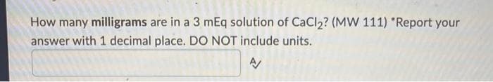 How many milligrams are in a 3 mEq solution of CaCl₂? (MW 111) *Report your
answer with 1 decimal place. DO NOT include units.
A/