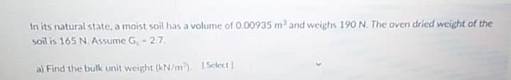 In its natural state, a moist soil has a volume of 0.00935 m and weighs 190 N. The oven dried weight of the
soil is 165 N. Assume G, - 27.
a) Find the bulk unit weight (kN/m). ISelect
