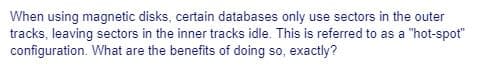 When using magnetic disks, certain databases only use sectors in the outer
tracks, leaving sectors in the inner tracks idle. This is referred to as a "hot-spot"
configuration. What are the benefits of doing so, exactly?
