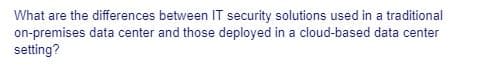 What are the differences between IT security solutions used in a traditional
on-premises data center and those deployed in a cloud-based data center
setting?
