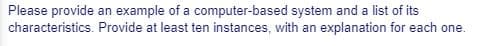 Please provide an example of a computer-based system and a list of its
characteristics. Provide at least ten instances, with an explanation for each one.
