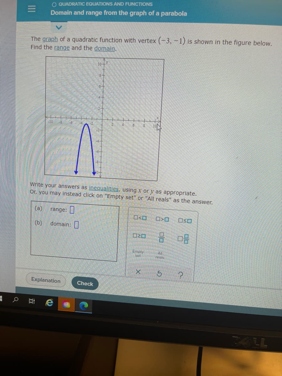 O QUADRATIC EQUATIONS AND FUNCTIONS
Domain and range from the graph of a parabola
The graph of a quadratic function with vertex (-3.-1) is shown in the figure below.
Find the range and the domain.
10-
8-
4
Write your answers as inequalities, using x or y as appropriate.
Or, you may instead click on "Empty set" or "All reals" as the answer.
(a)
range:|
OSO
(b)
domain:
O20
Emply
set
All
reals
X.
Explanation
Check
24LL
近
II
