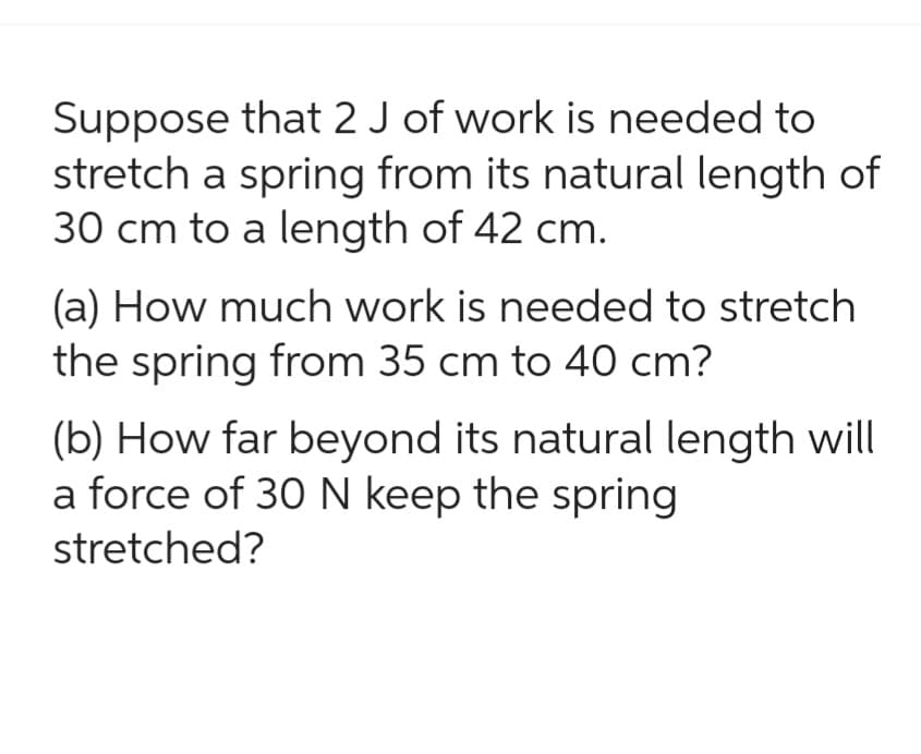 Suppose that 2 J of work is needed to
stretch a spring from its natural length of
30 cm to a length of 42 cm.
(a) How much work is needed to stretch
the spring from 35 cm to 40 cm?
(b) How far beyond its natural length will
a force of 30 N keep the spring
stretched?