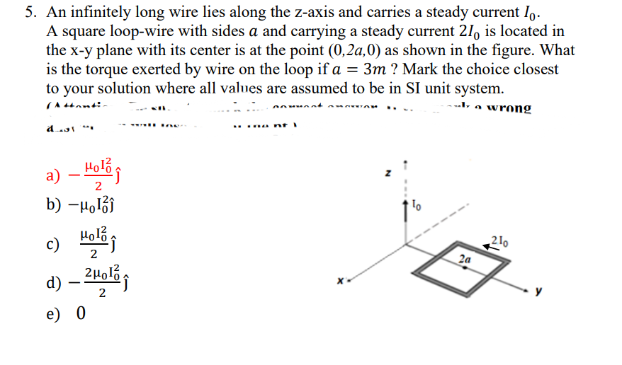 5. An infinitely long wire lies along the z-axis and carries a steady current Io.
A square loop-wire with sides a and carrying a steady current 21 is located in
the x-y plane with its center is at the point (0,2a,0) as shown in the figure. What
is the torque exerted by wire on the loop if a = 3m ? Mark the choice closest
to your solution where all values are assumed to be in SI unit system.
wrong
a) - Hol
новод
2
b) -μĵ
2
c) Hol
d) - 2μol
e) 0
2
2a
210