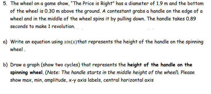 5. The wheel on a game show, "The Price is Right" has a diameter of 1.9 m and the bottom
of the wheel is 0.30 m above the ground. A contestant grabs a handle on the edge of a
wheel and in the middle of the wheel spins it by pulling down. The handle takes 0.89
seconds to make 1 revolution.
a) Write an equation using sin(x) that represents the height of the handle on the spinning
wheel.
b) Draw a graph (show two cycles) that represents the height of the handle on the
spinning wheel. (Note: The handle starts in the middle height of the wheel). Please
show max, min, amplitude, x-y axis labels, central horizontal axis