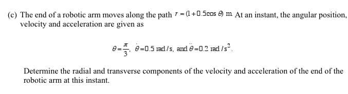 The end of a robotic arm moves along the path =(1+0.5cos A) m At an instant, the angular position,
velocity and acceleration are given as
e- 0-05 rad/s, and =0.2 ad /s.
Determine the radial and transverse components of the velocity and acceleration of the end of the
robotic arm at this instant.
