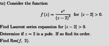 ts) Consider the function
e
f (2) =
(z – 2) for |z – 2| > 0.
Find Laurent series expansion for |z - 2| > 0.
Determine if z = 2 is a pole. If so find its order.
Find Res(f, 2).
