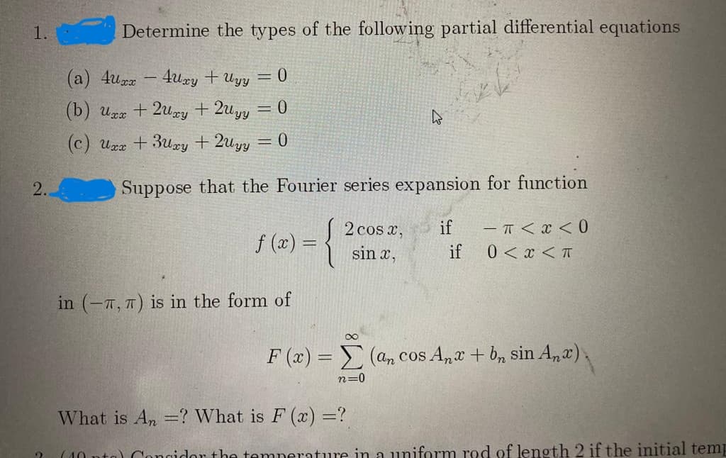 1.
Determine the types of the following partial differential equations
(a) 4uz - 4uxy + Uyy
= 0
(b) uzz + 2uzy + 2uyy = 0
(c) Uzz + 3ury + 2uyy = 0
2.
Suppose that the Fourier series expansion for function
- Ħ < x < 0
0 < x < T
2 cos x,
if
f (x) = {
if
sin x,
in (-7, 7) is in the form of
F (x) = (a, cos A,r + b, sin A,x),
n=0
What is An =? What is F (x) =?
(10 nta) Cangidor the temperature in a uniform rod of length 2 if the initial temp
