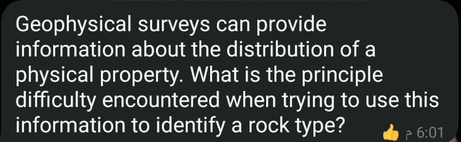 Geophysical surveys can provide
information about the distribution of a
physical property. What is the principle
difficulty encountered when trying to use this
information to identify a rock type?
P 6:01
