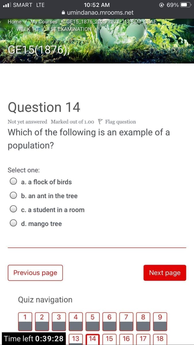 ul SMART LTE
10:52 AM
© 69%
A umindanao.mrooms.net
Home My Courses GE15_1876_2020-202111STSEM CBAE
WEEK 1-3 1 ST EXAMINATION
GE15(1876)
Question 14
Not yet answered Marked out of 1.00 P Flag question
Which of the following is an example of a
population?
Select one:
a. a flock of birds
b. an ant in the tree
c. a student in a room
d. mango tree
Previous page
Next page
Quiz navigation
3
4
6.
7
8.
Time left 0:39:28
13
14
15
16
17
18
LO
