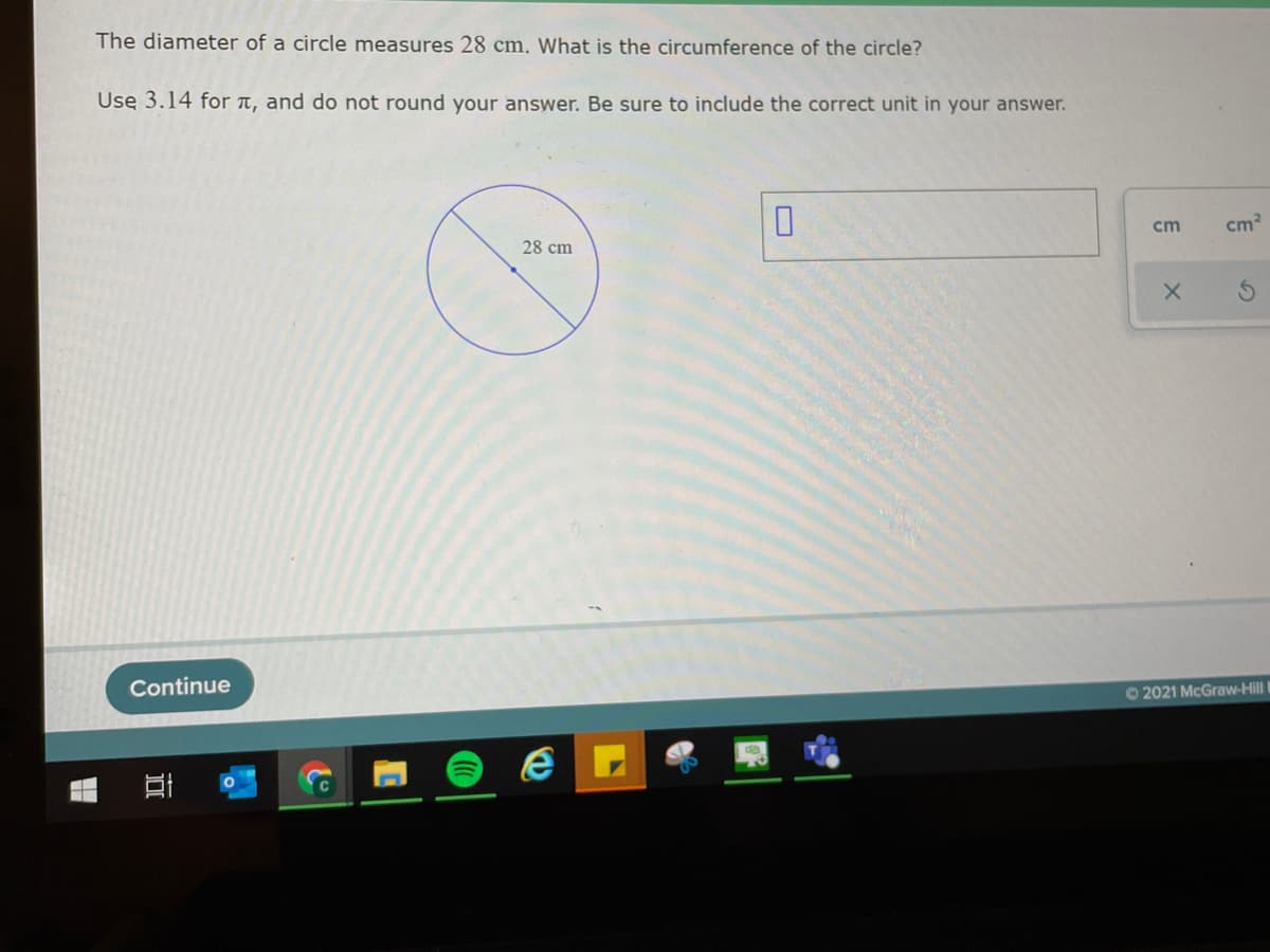 The diameter of a circle measures 28 cm. What is the circumference of the circle?
Usę 3.14 for t, and do not round your answer. Be sure to include the correct unit in your answer.
cm
cm
28 cm
Continue
O2021 McGraw-Hill
O
近
