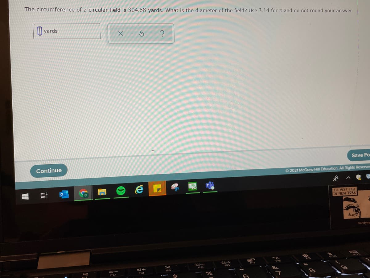 The circumference of a circular field is 304.58 yards. What is the diameter of the field? Use 3.14 for T and do not round your answer.
| yards
Save Fo
Continue
O 2021 McGraw-Hill Education. All Rights Reservee
ILL MEET YOU
IN NEW YORK
brandyme
F3
