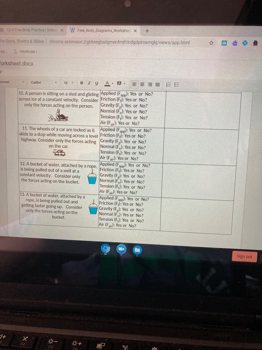 S 12/4 Free Body Practice | Schoo x
W Free_Body_Diagrams_Worksheet x
for Docs, Sheets & Slides chrome-extension://gbkeegbaiigmenfmjfclcdgdpimamgkj/views/app.html
ag..
A Infofinder i
orksheet.docx
lormal
BIU
A - A
Calibri
12 -
10. A person is sitting on a sled and gliding Applied (Fapp): Yes or No?
No?
across ice at a constant velocity. Consider Friction (F): Yes
only the forces acting on the person.
Gravity (F): Yes or No?
Normal (F): Yes or No?
Tension (F,): Yes or No?
Air (Fir): Yes or No?
11. The wheels of a car are locked as it Applied (Fapp): Yes or No?
skids to a stop while moving across a level Friction (F;): Yes or No?
highway. Consider only the forces acting Gravity (F.): Yes or No?
Normal (F): Yes or No?
Tension (F,): Yes or No?
Air (F): Yes or No?
12. A bucket of water, attached by a rope, Friction (F): Yes or No?
on the car.
Applied (Fapp): Yes or No?
is being pulled out of a well at a
constant velocity. Consider only
the forces acting on the bucket.
Gravity (F): Yes or No?
Normal (F): Yes or No?
Tension (F,): Yes or No?
Air (Fair): Yes or No?
Applied (Fapp): Yes or No?
Friction (F): Yes or No?
Gravity (F,): Yes or No?
Normal (F): Yes or No?
Tension (F,): Yes or No?
Air (Fair): Yes or No?
13. A bucket of water, attached by a
rope, is being pulled out and
getting faster going up. Consider
only the forces acting on the
bucket.
Sign out
F4
F5
F6
