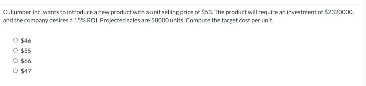 Cullumber Inc. wants to introduce a new product with a unit selling price of $53. The product will require an investment of $2320000,
and the company desires a 15% ROI. Projected sales are 58000 units. Compute the target cost per unit.
O $46
O $55
O $66
O $47