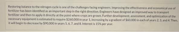 Restoring balance to the nitrogen cycle is one of the challenges facing engineers. Improving the effectiveness and economical use of
fertilizer has been identified as an important step in the right direction. Engineers have designed an improved way to transport
fertilizer and then to apply it directly at the point where crops are grown. Further development, assessment, and optimization of the
necessary equipment is estimated to require $260,000 in year 1, increasing by a gradient of $60,000 in each of years 2, 3, and 4. Then,
it will begin to decrease by $90,000 in years 5, 6, 7, and 8. Interest is 15% per year.