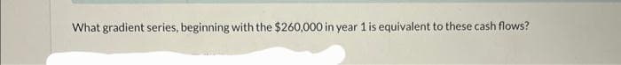 What gradient series, beginning with the $260,000 in year 1 is equivalent to these cash flows?