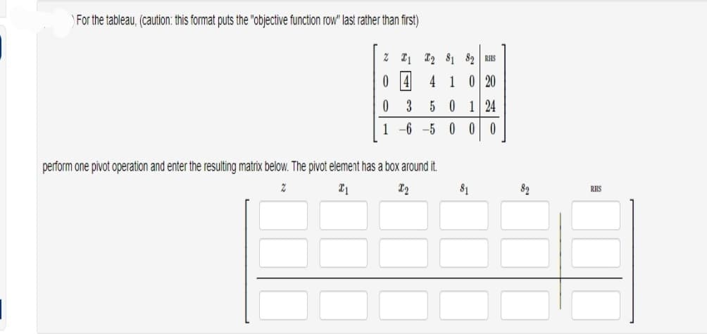 For the tableau, (caution: this format puts the "objective function row" last rather than first)
2 1 2
81 82 RHS
4 1 0 20
501 24
1 -6 -5 0 0 0
0
لها من
3
perform one pivot operation and enter the resulting matrix below. The pivot element has a box around it.
2
X1
X2
81
82
RHS