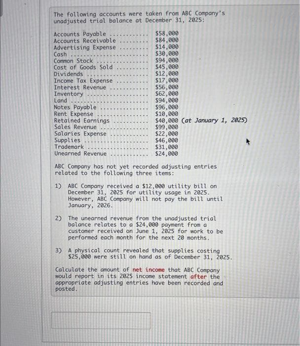 The following accounts were taken from ABC Company's
unadjusted trial balance at December 31, 2025:
Accounts Payable...
Accounts Receivable
Advertising Expense
Cash
Common Stock
Cost of Goods Sold
Dividends
Income Tax Expense
Interest Revenue
Inventory
.....
Land
Notes Payable
Rent Expense
Retained Earnings
Sales Revenue
Salaries Expense
Supplies
Trademark
Unearned Revenue
$58,000
$84,000
$14,000
$30,000
$94,000
$45,000
$12,000
$17,000
$56,000
$62,000
$94,000
$96,000
$10,000
$40,000 (at January 1, 2025)
$99,000
$22,000
$46,000
$31,000
$24,000
ABC Company has not yet recorded adjusting entries
related to the following three items:
1) ABC Company received a $12,000 utility bill on
December 31, 2025 for utility usage in 2025.
However, ABC Company will not pay the bill until
January, 2026.
2) The unearned revenue from the unadjusted trial
balance relates to a $24,000 payment from a
customer received on June 1, 2025 for work to be
performed each month for the next 20 months.
3) A physical count revealed that supplies costing
$25,000 were still on hand as of December 31, 2025.
Calculate the amount of net income that ABC Company
would report in its 2025 income statement after the
appropriate adjusting entries have been recorded and
posted.