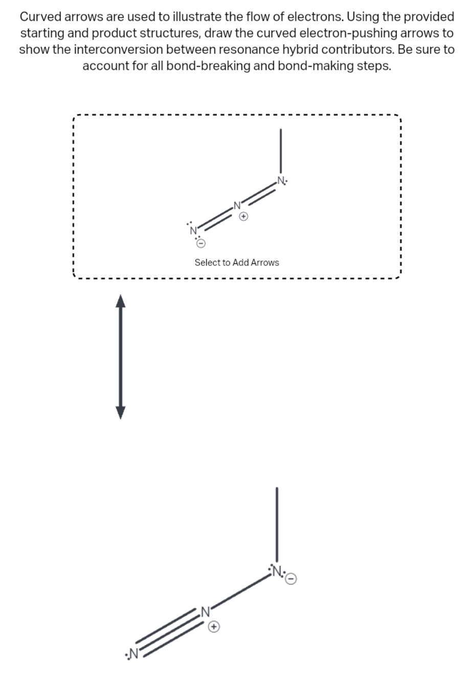 Curved arrows are used to illustrate the flow of electrons. Using the provided
starting and product structures, draw the curved electron-pushing arrows to
show the interconversion between resonance hybrid contributors. Be sure to
account for all bond-breaking and bond-making steps.
:N
:0
•N•
Select to Add Arrows
NO